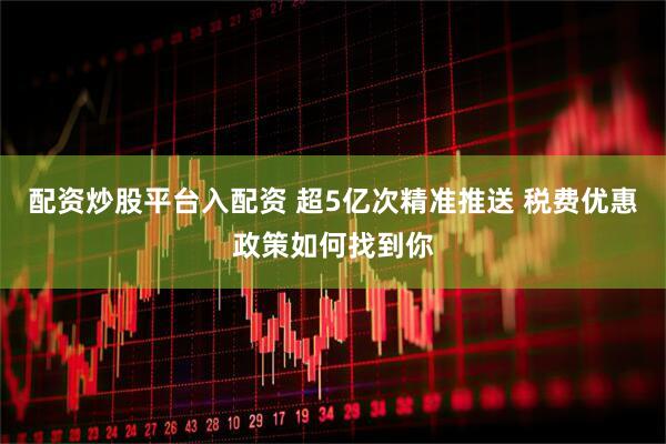 配资炒股平台入配资 超5亿次精准推送 税费优惠政策如何找到你