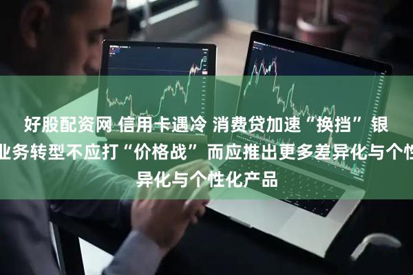 好股配资网 信用卡遇冷 消费贷加速“换挡” 银行零售业务转型不应打“价格战” 而应推出更多差异化与个性化产品