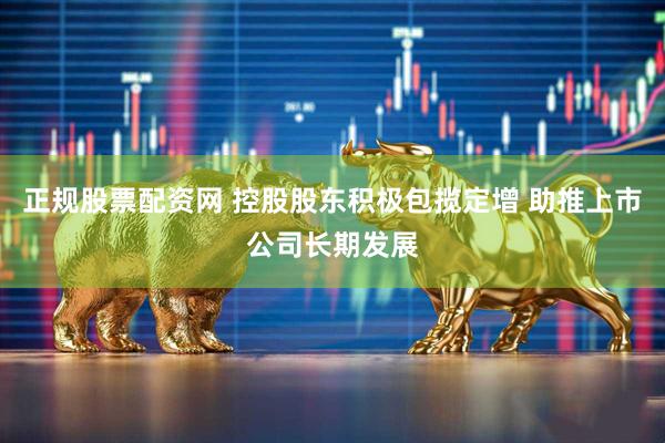 正规股票配资网 控股股东积极包揽定增 助推上市公司长期发展