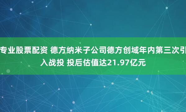 专业股票配资 德方纳米子公司德方创域年内第三次引入战投 投后估值达21.97亿元