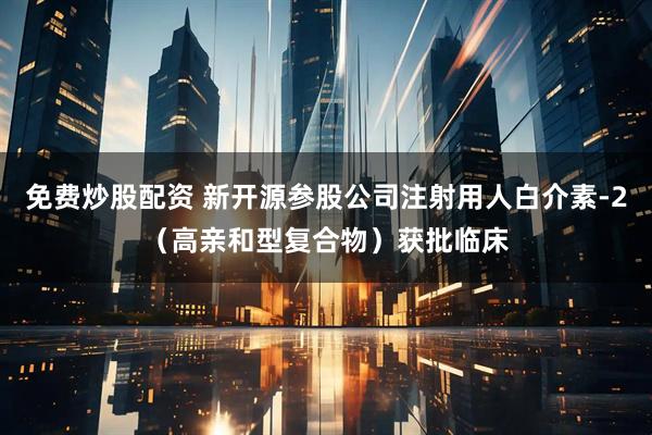 免费炒股配资 新开源参股公司注射用人白介素-2（高亲和型复合物）获批临床
