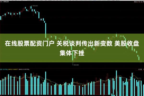 在线股票配资门户 关税谈判传出新变数 美股收盘集体下挫