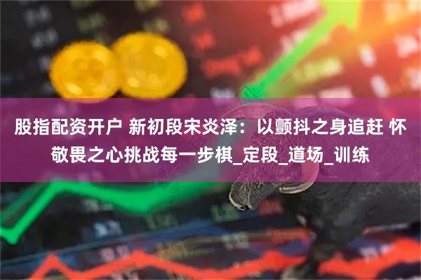 股指配资开户 新初段宋炎泽：以颤抖之身追赶 怀敬畏之心挑战每一步棋_定段_道场_训练