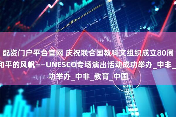配资门户平台官网 庆祝联合国教科文组织成立80周年：扬起和平的风帆——UNESCO专场演出活动成功举办_中非_教育_中国