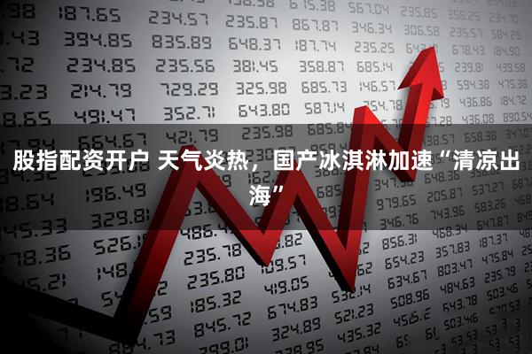 股指配资开户 天气炎热，国产冰淇淋加速“清凉出海”