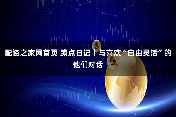 配资之家网首页 蹲点日记丨与喜欢“自由灵活”的他们对话