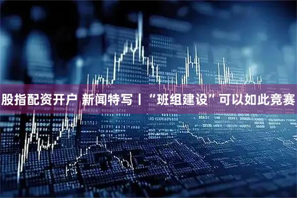 股指配资开户 新闻特写丨“班组建设”可以如此竞赛