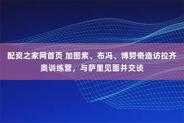 配资之家网首页 加图索、布冯、博努奇造访拉齐奥训练营，与萨里见面并交谈