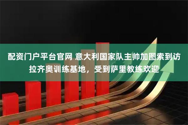 配资门户平台官网 意大利国家队主帅加图索到访拉齐奥训练基地，受到萨里教练欢迎