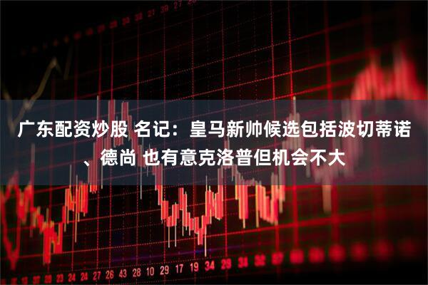 广东配资炒股 名记：皇马新帅候选包括波切蒂诺、德尚 也有意克洛普但机会不大